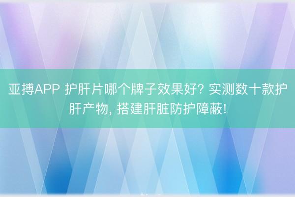 亚搏APP 护肝片哪个牌子效果好? 实测数十款护肝产物， 搭建肝脏防护障蔽!