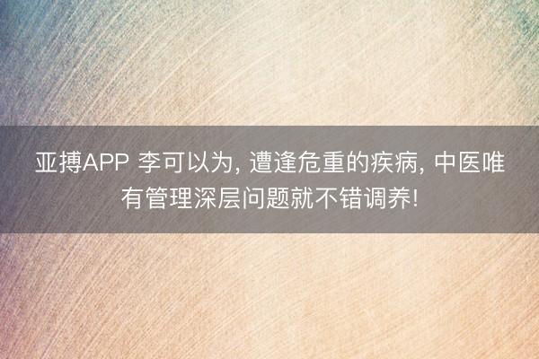 亚搏APP 李可以为， 遭逢危重的疾病， 中医唯有管理深层问题就不错调养!