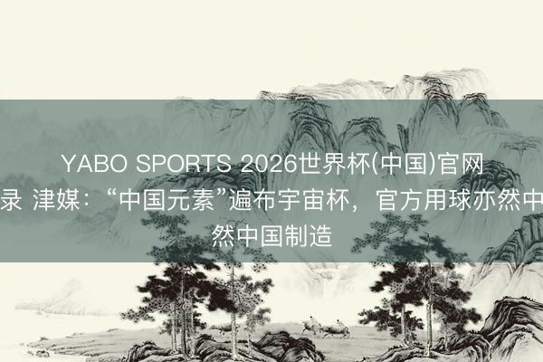 YABO SPORTS 2026世界杯(中国)官网注册登录 津媒：“中国元素”遍布宇宙杯，官方用球亦然中国制造