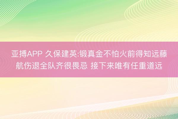 亚搏APP 久保建英:锻真金不怕火前得知远藤航伤退全队齐很畏忌 接下来唯有任重道远