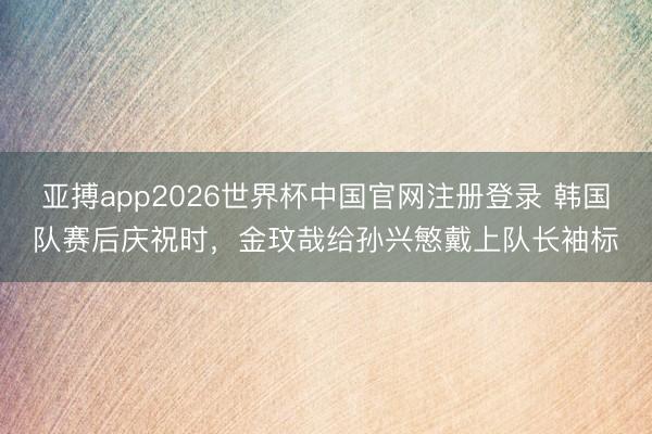亚搏app2026世界杯中国官网注册登录 韩国队赛后庆祝时，金玟哉给孙兴慜戴上队长袖标