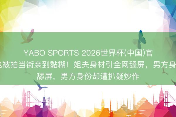 YABO SPORTS 2026世界杯(中国)官网注册登录 周也被拍当街亲到黏糊！姐夫身材引全网舔屏，男方身份却遭扒疑炒作