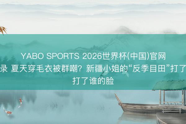 YABO SPORTS 2026世界杯(中国)官网注册登录 夏天穿毛衣被群嘲?新疆小姐的“反季目田”打了谁的脸