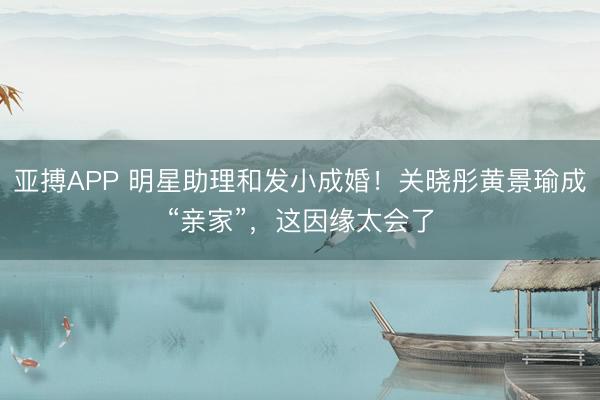 亚搏APP 明星助理和发小成婚！关晓彤黄景瑜成“亲家”，这因缘太会了