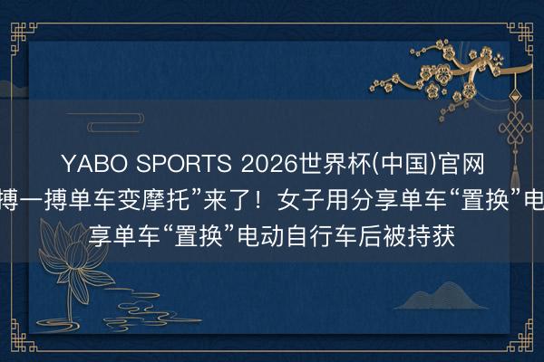 YABO SPORTS 2026世界杯(中国)官网注册登录 实践版“搏一搏单车变摩托”来了！女子用分享单车“置换”电动自行车后被持获