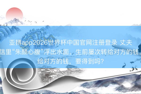 亚搏app2026世界杯中国官网注册登录 丈夫死字后，微信里“朱颜心腹”浮出水面，生前屡次转给对方的钱，要得到吗？