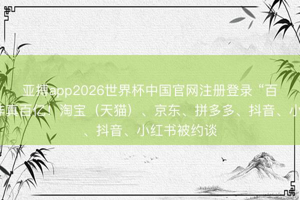 亚搏app2026世界杯中国官网注册登录 “百亿补贴”并非真百亿！淘宝（天猫）、京东、拼多多、抖音、小红书被约谈