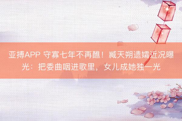 亚搏APP 守寡七年不再醮！臧天朔遗孀近况曝光：把委曲咽进歌里，女儿成她独一光