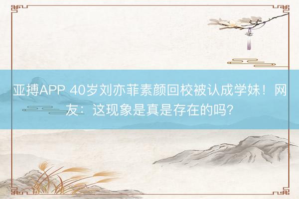 亚搏APP 40岁刘亦菲素颜回校被认成学妹！网友：这现象是真是存在的吗？