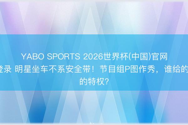 YABO SPORTS 2026世界杯(中国)官网注册登录 明星坐车不系安全带！节目组P图作秀，谁给的特权？