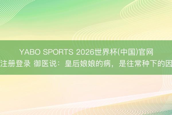 YABO SPORTS 2026世界杯(中国)官网注册登录 御医说：皇后娘娘的病，是往常种下的因