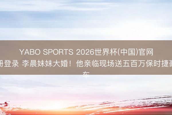 YABO SPORTS 2026世界杯(中国)官网注册登录 李晨妹妹大婚！他亲临现场送五百万保时捷豪车
