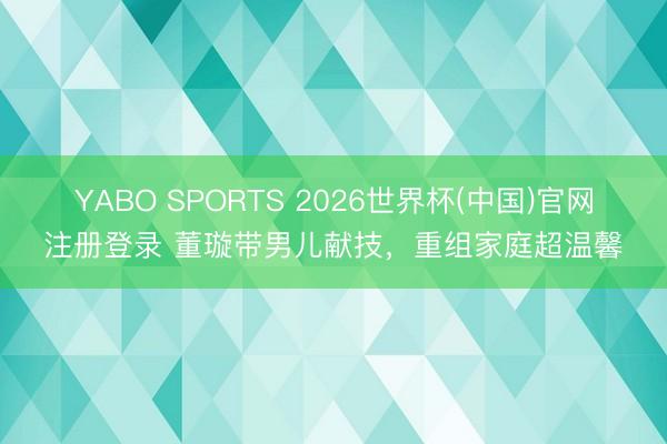 YABO SPORTS 2026世界杯(中国)官网注册登录 董璇带男儿献技,重组家庭超温馨