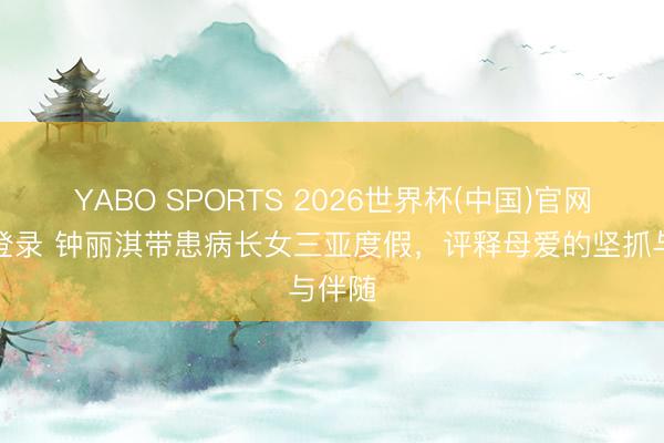 YABO SPORTS 2026世界杯(中国)官网注册登录 钟丽淇带患病长女三亚度假，评释母爱的坚抓与伴随