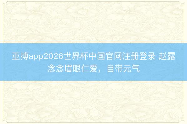 亚搏app2026世界杯中国官网注册登录 赵露念念眉眼仁爱，自带元气