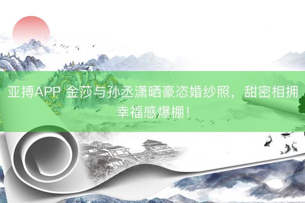 亚搏APP 金莎与孙丞潇晒豪恣婚纱照，甜密相拥幸福感爆棚！