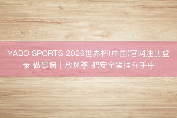 YABO SPORTS 2026世界杯(中国)官网注册登录 做事窗｜放风筝 把安全紧捏在手中