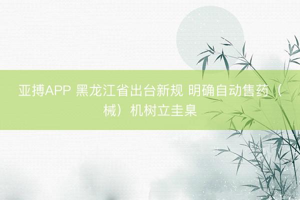 亚搏APP 黑龙江省出台新规 明确自动售药（械）机树立圭臬