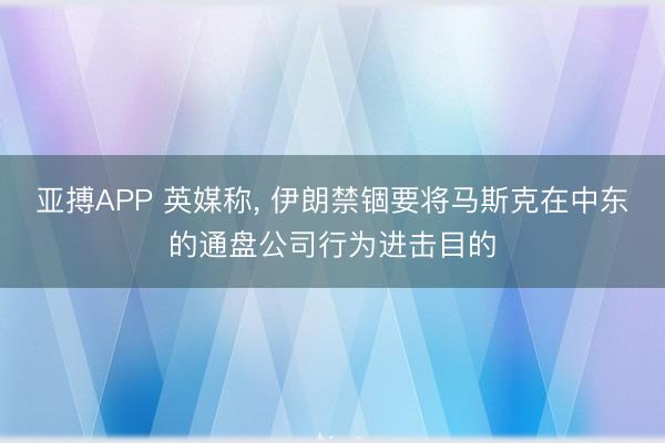 亚搏APP 英媒称， 伊朗禁锢要将马斯克在中东的通盘公司行为进击目的