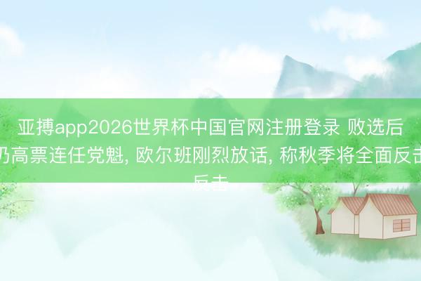 亚搏app2026世界杯中国官网注册登录 败选后仍高票连任党魁， 欧尔班刚烈放话， 称秋季将全面反击