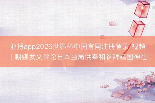 亚搏app2026世界杯中国官网注册登录 视频丨朝媒发文评论日本当局供奉和参拜靖国神社