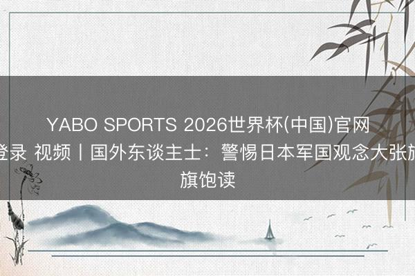YABO SPORTS 2026世界杯(中国)官网注册登录 视频丨国外东谈主士：警惕日本军国观念大张旗饱读