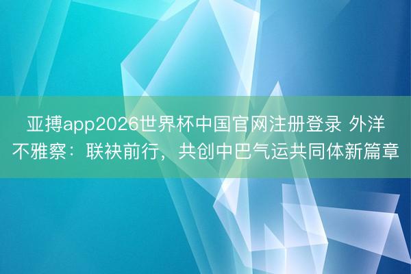 亚搏app2026世界杯中国官网注册登录 外洋不雅察:联袂前行,共创中巴气运共同体新篇章