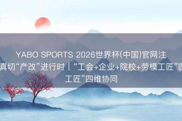 YABO SPORTS 2026世界杯(中国)官网注册登录 真切“产改”进行时｜“工会+企业+院校+劳模工匠”四维协同