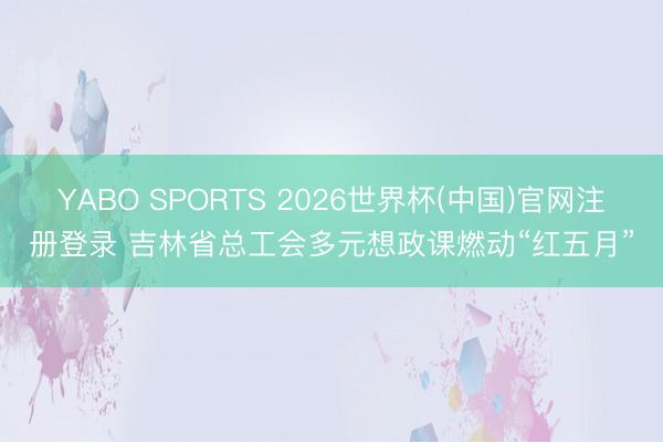 YABO SPORTS 2026世界杯(中国)官网注册登录 吉林省总工会多元想政课燃动“红五月”