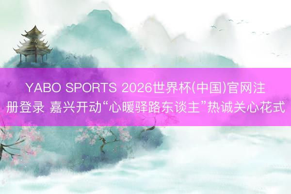 YABO SPORTS 2026世界杯(中国)官网注册登录 嘉兴开动“心暖驿路东谈主”热诚关心花式