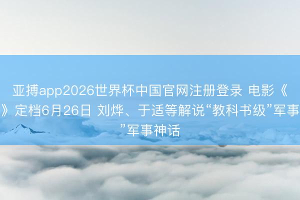 亚搏app2026世界杯中国官网注册登录 电影《四渡》定档6月26日 刘烨、于适等解说“教科书级”军事神话