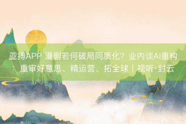 亚搏APP 漫剧若何破局同质化？业内谈AI重构：重审好意思、精运营、拓全球｜视听·封云