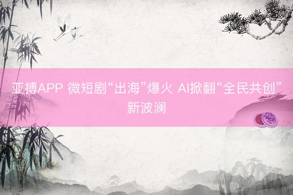 亚搏APP 微短剧“出海”爆火 AI掀翻“全民共创”新波澜