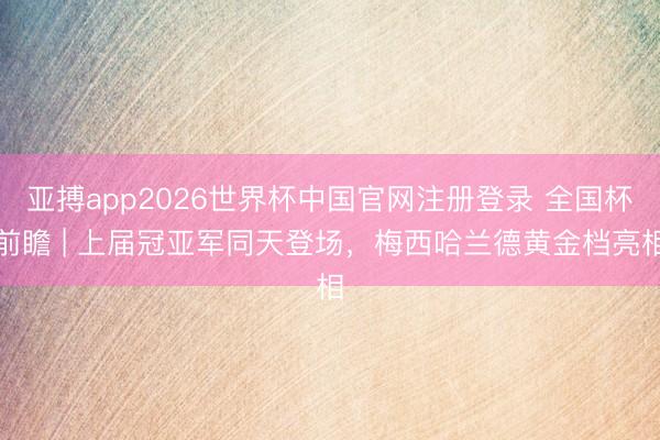 亚搏app2026世界杯中国官网注册登录 全国杯前瞻 | 上届冠亚军同天登场，梅西哈兰德黄金档亮相