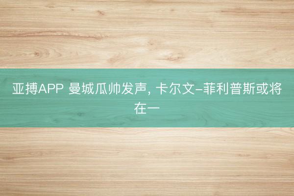 亚搏APP 曼城瓜帅发声， 卡尔文-菲利普斯或将在一