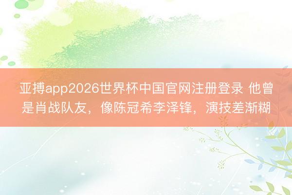 亚搏app2026世界杯中国官网注册登录 他曾是肖战队友，像陈冠希李泽锋，演技差渐糊