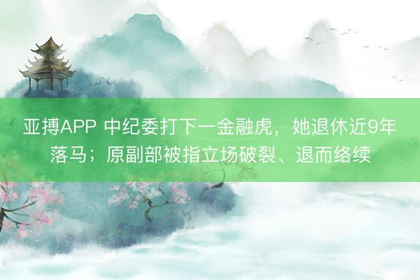 亚搏APP 中纪委打下一金融虎，她退休近9年落马；原副部被指立场破裂、退而络续