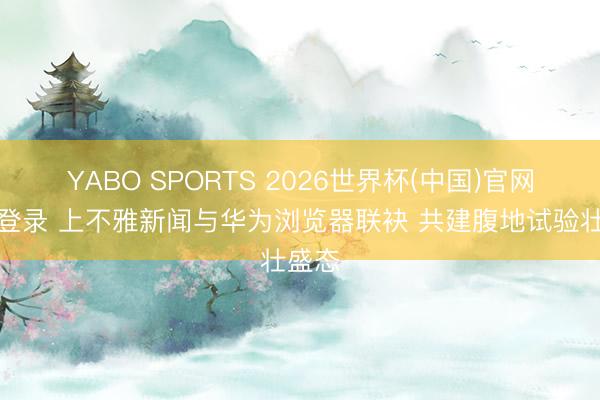 YABO SPORTS 2026世界杯(中国)官网注册登录 上不雅新闻与华为浏览器联袂 共建腹地试验壮盛态