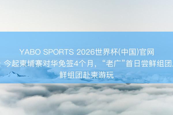 YABO SPORTS 2026世界杯(中国)官网注册登录 今起柬埔寨对华免签4个月，“老广”首日尝鲜组团赴柬游玩