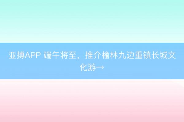 亚搏APP 端午将至,推介榆林九边重镇长城文化游→