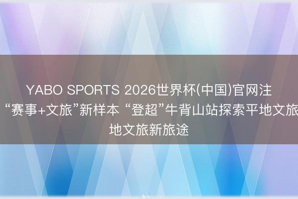 YABO SPORTS 2026世界杯(中国)官网注册登录 “赛事+文旅”新样本 “登超”牛背山站探索平地文旅新旅途