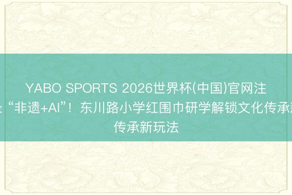 YABO SPORTS 2026世界杯(中国)官网注册登录 “非遗+AI”！东川路小学红围巾研学解锁文化传承新玩法