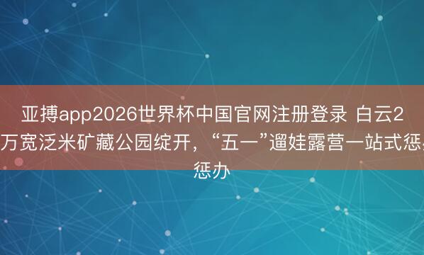 亚搏app2026世界杯中国官网注册登录 白云2.3万宽泛米矿藏公园绽开，“五一”遛娃露营一站式惩办