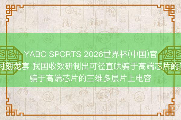 YABO SPORTS 2026世界杯(中国)官网注册登录 要紧时刻龙套 我国收效研制出可径直哄骗于高端芯片的三维多层片上电容