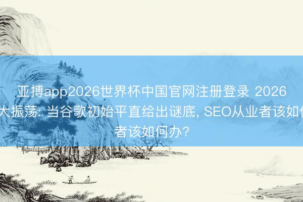 亚搏app2026世界杯中国官网注册登录 2026搜索大振荡: 当谷歌初始平直给出谜底， SEO从业者该如何办?