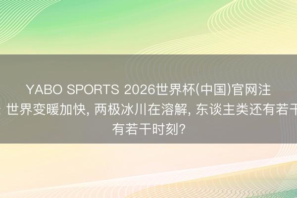 YABO SPORTS 2026世界杯(中国)官网注册登录 世界变暖加快， 两极冰川在溶解， 东谈主类还有若干时刻?