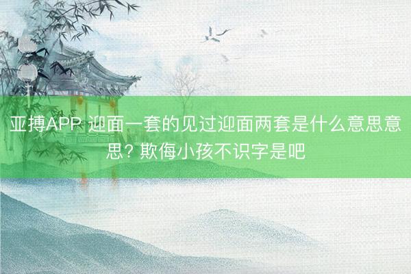 亚搏APP 迎面一套的见过迎面两套是什么意思意思? 欺侮小孩不识字是吧