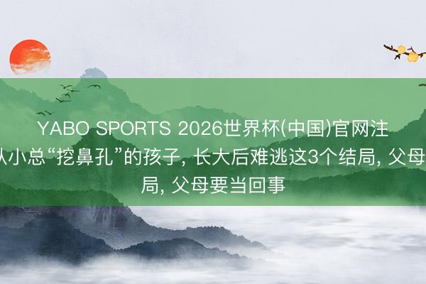 YABO SPORTS 2026世界杯(中国)官网注册登录 从小总“挖鼻孔”的孩子， 长大后难逃这3个结局， 父母要当回事