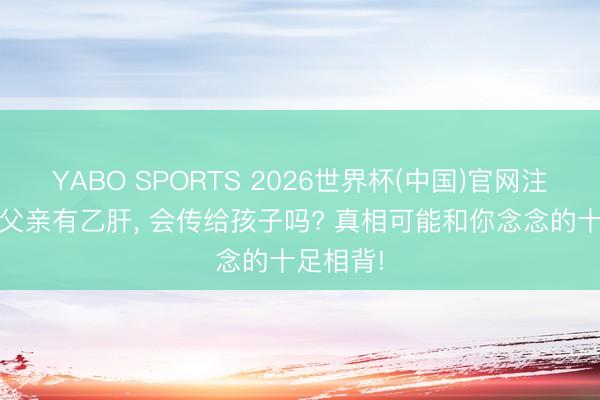 YABO SPORTS 2026世界杯(中国)官网注册登录 父亲有乙肝， 会传给孩子吗? 真相可能和你念念的十足相背!