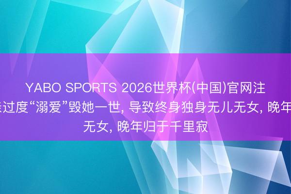 YABO SPORTS 2026世界杯(中国)官网注册登录 母亲过度“溺爱”毁她一世， 导致终身独身无儿无女， 晚年归于千里寂